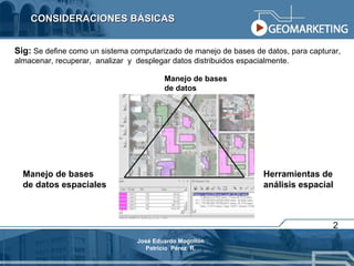 CONSIDERACIONES BÁSICAS 2 Manejo de bases  de datos Manejo de bases  de datos espaciales Herramientas de  análisis espacial Sig:  Se define como un sistema computarizado de manejo de bases de datos, para capturar, almacenar, recuperar,  analizar  y  desplegar datos distribuidos espacialmente. José Eduardo Mogollón Patricio  Pérez  R. 