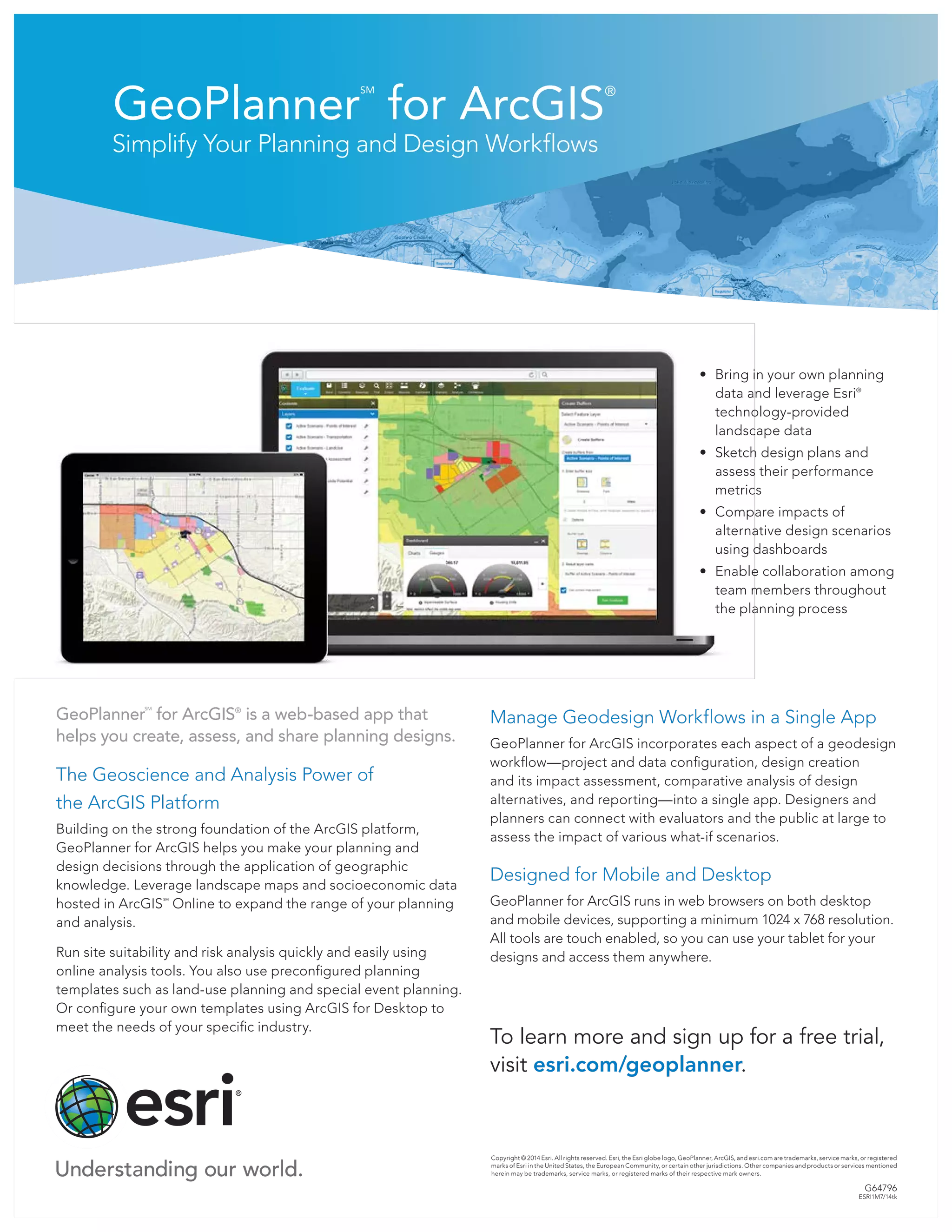 GeoPlanner
SM
for ArcGIS
®
Simplify Your Planning and Design Workflows
Copyright © 2014 Esri. All rights reserved. Esri, the Esri globe logo, GeoPlanner, ArcGIS, and esri.com are trademarks, service marks, or registered
marks of Esri in the United States, the European Community, or certain other jurisdictions. Other companies and products or services mentioned
herein may be trademarks, service marks, or registered marks of their respective mark owners.
G64796
ESRI1M7/14tk
GeoPlanner
SM
for ArcGIS®
is a web-based app that
helps you create, assess, and share planning designs.
The Geoscience and Analysis Power of 		
the ArcGIS Platform
Building on the strong foundation of the ArcGIS platform,
GeoPlanner for ArcGIS helps you make your planning and
design decisions through the application of geographic
knowledge. Leverage landscape maps and socioeconomic data
hosted in ArcGIS
SM
Online to expand the range of your planning
and analysis.
Run site suitability and risk analysis quickly and easily using
online analysis tools. You also use preconfigured planning
templates such as land-use planning and special event planning.
Or configure your own templates using ArcGIS for Desktop to
meet the needs of your specific industry.
•	 Bring in your own planning
data and leverage Esri®
technology-provided
landscape data
•	 Sketch design plans and
assess their performance
metrics
•	 Compare impacts of
alternative design scenarios
using dashboards
•	 Enable collaboration among
team members throughout
the planning process
Manage Geodesign Workflows in a Single App
GeoPlanner for ArcGIS incorporates each aspect of a geodesign
workflow—project and data configuration, design creation
and its impact assessment, comparative analysis of design
alternatives, and reporting—into a single app. Designers and
planners can connect with evaluators and the public at large to
assess the impact of various what-if scenarios.
Designed for Mobile and Desktop
GeoPlanner for ArcGIS runs in web browsers on both desktop
and mobile devices, supporting a minimum 1024 x 768 resolution.
All tools are touch enabled, so you can use your tablet for your
designs and access them anywhere.
To learn more and sign up for a free trial,
visit esri.com/geoplanner.
 