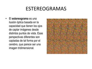 ESTEREOGRAMASEl estereograma es una ilusión óptica basada en la capacidad que tienen los ojos de captar imágenes desde distintos puntos de vista. Esas perspectivas diferentes son captadas de tal forma por el cerebro, que parece ser una imagen tridimensional.