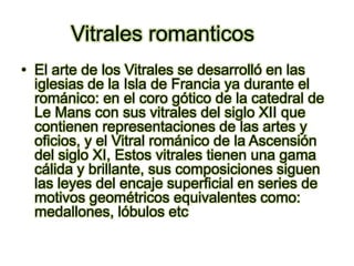 Vitrales romanticosEl arte de los Vitrales se desarrolló en lasiglesias de la Isla de Francia ya durante el románico: en el coro gótico de la catedral de Le Mans con sus vitrales del siglo XII que contienen representaciones de las artes y oficios, y el Vitral románico de la Ascensión del siglo XI, Estos vitrales tienen una gama cálida y brillante, sus composiciones siguen las leyes del encaje superficial en series de motivos geométricos equivalentes como: medallones, lóbulos etc 