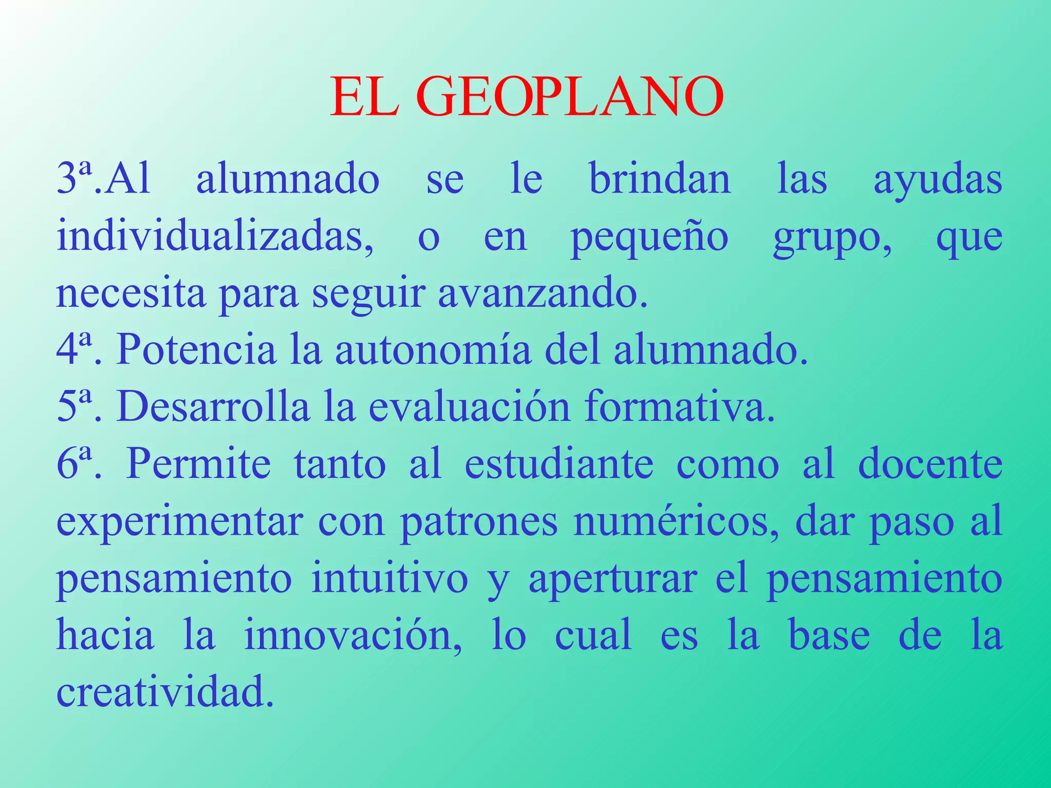 EL GEOPLANO 3ª.Al alumnado se le brindan las ayudas individualizadas, o en pequeño grupo, que necesita para seguir avanzando.  4ª. Potencia la autonomía del alumnado. 5ª. Desarrolla la evaluación formativa. 6ª. Permite tanto al estudiante como al docente experimentar con patrones numéricos, dar paso al pensamiento intuitivo y aperturar el pensamiento hacia la innovación, lo cual es la base de la creatividad. 