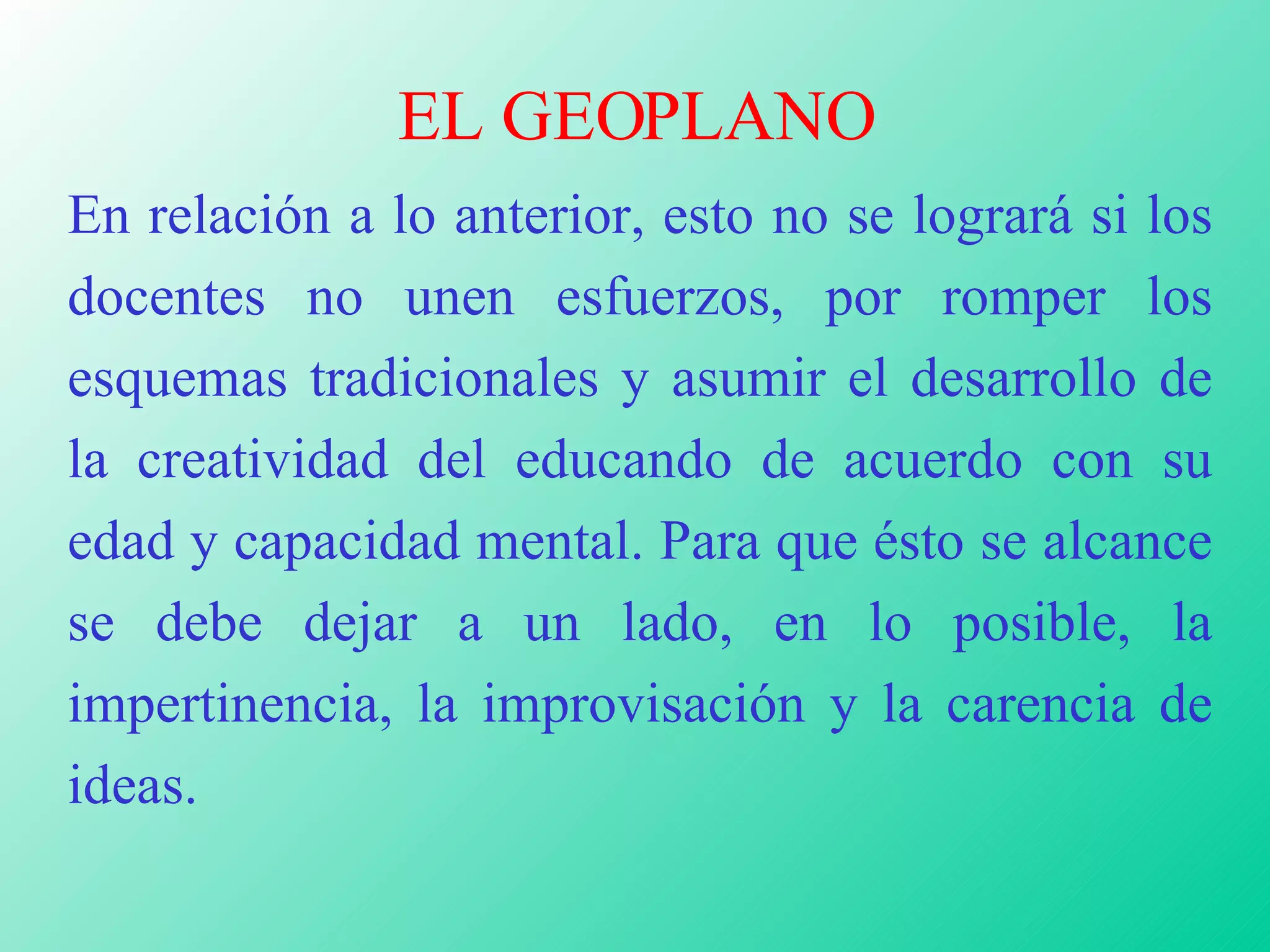 EL GEOPLANO En relación a lo anterior, esto no se logrará si los docentes no unen esfuerzos, por romper los esquemas tradicionales y asumir el desarrollo de la creatividad del educando de acuerdo con su edad y capacidad mental. Para que ésto se alcance se debe dejar a un lado, en lo posible, la impertinencia, la improvisación y la carencia de ideas.  