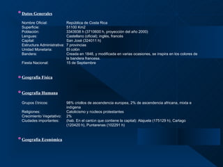 Datos Generales   Nombre Oficial: República de Costa Rica Superficie: 51100 Km2 Población: 3343938 h (3710600 h, proyección del año 2000) Lenguas: Castellano (oficial); inglés, francés Capital: San José (324011 h) Estructura Administrativa:  7 provincias Unidad Monetaria: El colón  Bandera: Creada en 1848, y modificada en varias ocasiones, se inspira en los colores de  la bandera francesa.  Fiesta Nacional: 15 de Septiembre Geografía Física Geografía Humana Grupos  É tnicos: 98% criollos de ascendencia europea, 2% de ascendencia africana, mixta e  ind í gena Religiones: Catolicismo y n ú cleos protestantes Crecimiento Vegetativo: 2% Ciudades importantes: (hab. En el cant ó n que contiene la capital): Alajuela (175129 h), Cartago  (120420 h), Puntarenas (102291 h) Geografía Económica 