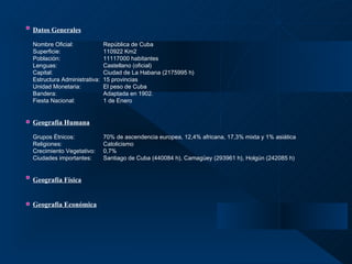 Datos Generales   Nombre Oficial: República de Cuba  Superficie: 110922 Km2 Población: 11117000 habitantes Lenguas: Castellano (oficial) Capital: Ciudad de La Habana (2175995 h) Estructura Administrativa:  15 provincias Unidad Monetaria: El peso de Cuba Bandera: Adaptada en 1902. Fiesta Nacional: 1 de Enero Geografía Humana   Grupos Étnicos: 70% de ascendencia europea, 12,4% africana, 17,3% mixta y 1% asiática Religiones: Catolicismo Crecimiento Vegetativo: 0,7% Ciudades importantes: Santiago de Cuba (440084 h), Camagüey (293961 h), Holgún (242085 h) Geografía Física Geografía Económica 