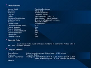 Datos Generales   Nombre Oficial: República Dominicana  Superficie: 48442 Km2 Población: 7502000 habitantes Lenguas: Castellano (oficial) Capital: Santo Domingo (1313177 h) Estructura Administrativa:  26 provincias y 1 distrito nacional Unidad Monetaria: El peso de la República Dominicana Bandera: Adaptada en 1844 Fiesta Nacional: 27 de Febrero Crecimiento Natural Anual: 2,3% Tasa de Natalidad: 30% Tasa de Mortalidad: 7% Tasa de Mortalidad Infantil: 57% Menores de 15 años: 38% De 65 o más: 3% Población Urbana: 60% Geografía Física Es un estado insular situado en la zona meridional de las Grandes Antillas, entre el mar Caribe y el océano Atlántico.   Geografía Humana   Grupos Étnicos: 60% de ascendencia mixta, 28% europea y el 12% africana Religiones: Predomina Católico Ciudades importantes:   Santiago de los Caballeros (316041 h), La Romana (91571 h), San  Pedro de Macorís (78562 h), San Francisco de Macorís (64906 h)   