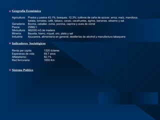 Geografía Económica Agricultura:  P rados y pastos 43,1%; bosques, 12,3%; cultivos de caña de azúcar, arroz, maíz, mandioca,  batata, tomates, café, tabaco, cacao, cacahuetes, agrios, bananas, sésamo y sal. Ganadería: Bovina, caballar, ovina, porcina, caprina y aves de corral Pesca: 25882 t Silvicultura: 982000 m3 de madera Minería: Bauxita, hierro, níquel, oro, plata y sal Industria: Azucarera, alimentaría en general; destilerías de alcohol y manufactura tabaquera Indicadores  Sociológicos Renta per c á pita: 1320 d ó lares Esperanza de vida: 69,7 a ñ os Alfabetismo: 82,1% Red ferroviaria: 1655 Km Sistema Político 