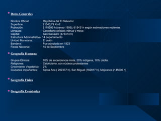 Datos Generales   Nombre Oficial:  República del El Salvador   Superficie: 21040,79 Km2 Población: 5118599 h (censo 1995); 615431h según estimaciones recientes Lenguas: Castellano (oficial); náhua y maya Capital: San Salvador (473374 h) Estructura Administrativa: 14 departamento Unidad Monetaria: El colón Bandera: Fue adoptada en 1823 Fiesta Nacional: 15 de Septiembre Geografía Humana   Grupos Étnicos: 70% de ascendencia mixta, 20% indígena, 10% criolla. Religiones: Catolicismo, con núcleos protestantes Crecimiento Vegetativo: 2% Ciudades importantes: Santa Ana ( 202337 h), San Miguel (182817 h), Mejicanos (145000 h) Geografía Física Geografía Económica 