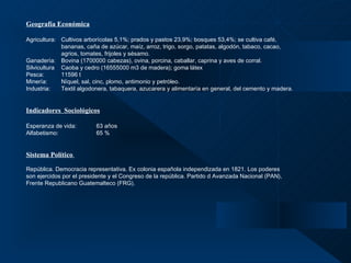 Geografía Económica Agricultura:  Cultivos arborícolas 5,1%; prados y pastos 23,9%; bosques 53,4%; se cultiva café,  bananas, caña de azúcar, maíz, arroz, trigo, sorgo, patatas, algodón, tabaco, cacao,  agrios, tomates, frijoles y sésamo.  Ganadería: Bovina (1700000 cabezas), ovina, porcina, caballar, caprina y aves de corral. Silvicultura Caoba y cedro (16555000 m3 de madera); goma látex Pesca: 11596 t Minería: Níquel, sal, cinc, plomo, antimonio y petróleo. Industria: Textil algodonera, tabaquera, azucarera y alimentaría en general, del cemento y madera.  Indicadores  Sociológicos Esperanza de vida: 63 años Alfabetismo: 65 % Sistema Político    República. Democracia representativa. Ex colonia española independizada en 1821. Los poderes  son ejercidos por el presidente y el Congreso de la república. Partido d Avanzada Nacional (PAN),  Frente Republicano Guatemalteco (FRG). 