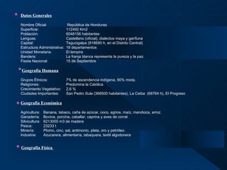 Datos Generales   Nombre Oficial:  República de Honduras Superficie: 112492 Km2 Población: 6048156 habitantes Lenguas: Castellano (oficial); dialectos maya y garífuna Capital: Tegucigalpa (818690 h, en el Distrito Central) Estructura Administrativa:  18 departamentos Unidad Monetaria: El lempira Bandera: La franja blanca representa la pureza y la paz. Fiesta Nacional: 15 de Septiembre     Geografía Humana   Grupos Étnicos: 7% de ascendencia indígena, 90% mixta. Religiones:  Predomina la Católica Crecimiento Vegetativo: 2,6 % Ciudades Importantes: San Pedro Sula (368500 habitantes), La Ceiba  (68764 h), El Progreso    Geografía Económica   Agricultura:  Banana, tabaco, caña de azúcar, coco, agrios, maíz, mandioca, arroz.  Ganadería: Bovina, porcina, caballar, caprina y aves de corral. Silvicultura: 6213000 m3 de madera Pesca: 23233 t Minería: Plomo, cinc, sal, antimonio, plata, oro y petróleo. Industria: Azucarera, alimentaría, tabaquera, textil algodonera   Geografía Física   