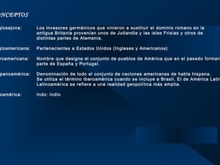 CONCEPTOS  Anglosajona:  Los invasores germánicos que vinieron a sustituir el dominio romano en la  antigua Britania provenían unos de Jutlandia y las islas Frisias y otros de  distintas partes de Alemania.   Angloamericana:  Pertenecientes a Estados Unidos (Ingleses y Americanos)   Iberoamericana:  Nombre que designa el conjunto de pueblos de América que en el pasado formaron  parte de España y Portugal.   Hispanoamérica: Denominación de todo el conjunto de naciones americanas de habla hispana.  Se utiliza el término Iberoamérica cuando se incluye a Brasil. El de América Latina o  Latinoamérica se refiere a una realidad geopolítica más amplia.   Indoamérica:  Indo: Indio    
