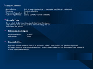 Geografía Humana   Grupos Étnicos: 70% de ascendencia mixta, 17% europea, 9% africana y 5% indígena Religiones:    Predomina Católica Crecimiento Vegetativo: 2,8 % Ciudades Importantes: León (172042 h), Granada (88636 h)     Geografía Física Es un estado de Centroamérica, que limita al N con Honduras, al S con Costa Rica, al E con el litoral del mar Caribe y al O con el litoral del mar Pacífico.   Indicadores  Sociológicos Esperanza de vida: 67 años Alfabetismo:   65,7% Sistema Político   República unitaria. Posee un estatuto de Autonomía para la Costa Atlántica con gobiernos regionales.  Ex colonia española, independiente desde 1821. Los poderes son ejercidos por el presidente de la República y por la Asamblea Legislativa. 
