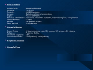 Datos Generales   Nombre Oficial: República de Panamá  Superficie: 75517 Km2 Población:   2809280 habitantes Lenguas: Castellano (oficial); variantes chibchas Capital: Panamá (658102 h) Estructura Administrativa:  9 provincias, subdivididas en distritos, comarcas indígenas y corregimientos   Unidad Monetaria: El balboa Bandera: Fue adoptada en 1903 Fiesta Nacional: 3 de Noviembre Geografía Humana   Grupos Étnicos: 64% de ascendencia mixta, 10% europea, 14% africana y 8% indígena Religiones:  Predomina Católica Crecimiento Vegetativo: 1,5 % Ciudades Importantes: Colón (59800 h), David (50600 h) Geografía Económica Geografía Física 