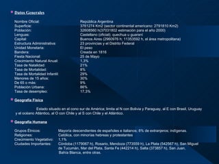 Datos Generales   Nombre Oficial: República Argentina  Superficie: 3761274 Km2 (sector continental americano: 2791810 Km2) Población:   32608560 h(37031802 estimación para el año 2000) Lenguas: Castellano (oficial); quechua u guaraní Capital: Buenos Aires (2960976 h; 11353592 h, el área metropolitana) Estructura Administrativa:  23 provincias y el Distrito Federal Unidad Monetaria: El peso Bandera: Creada en 1816 Fiesta Nacional: 25 de Mayo Crecimiento Natural Anual: 1,3% Tasa de Natalidad: 21% Tasa de Mortalidad: 8% Tasa de Mortalidad Infantil: 29% Menores de 15 años: 30% De 65 o más: 9% Población Urbana: 86% Tasa de desempleo: 17,3% Geografía Física   Estado situado en el cono sur de América; limita al N con Bolivia y Paraguay, al E con Brasil, Uruguay y el océano   Atlántico, al O con Chile y al S con Chile y el Atlántico.   Geografía Humana   Grupos Étnicos: Mayoría descendientes de españoles e italianos; 8% de extranjeros; indígenas. Religiones:    Católica, con minorías hebreas y protestantes Crecimiento Vegetativo: 1,1% Ciudades Importantes: Córdoba (1179067 h), Rosario, Mendoza (773559 h), La Plata (542567 h), San Miguel  de Tucumán, Mar del Plata, Santa Fe (442214 h), Salta (373857 h), San Juan,    Bahía Blanca, entre otras. 