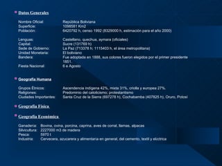 Datos Generales   Nombre Oficial: República Boliviana  Superficie: 1098581 Km2  Población:   6420792 h, censo 1992 (8329000 h, estimación para el año 2000) Lenguas: Castellano, quechua, aymara (oficiales) Capital: Sucre (131769 h) Sede de Gobierno: La Paz (713378 h; 1115403 h, el área metropolitana) Unidad Monetaria: El boliviano Bandera: Fue adoptada en 1888, sus colores fueron elegidos por el primer presidente  1851. Fiesta Nacional: 6 e Agosto Geografía Humana   Grupos Étnicos: Ascendencia indígena 42%, mixta 31%, criolla y europea 27%. Religiones:    Predominio del catolicismo; protestantismo Ciudades Importantes: Santa Cruz de la Sierra (697278 h), Cochabamba (407825 h), Oruro, Potosí Geografía Física   Geografía Económica   Ganader í a: Bovina, ovina, porcina, caprina, aves de corral, llamas, alpacas Silvicultura: 2227000 m3 de madera Pesca: 5970 t Industria: Cervecera, azucarera y alimentar í a en general, del cemento, textil y el é ctrica     