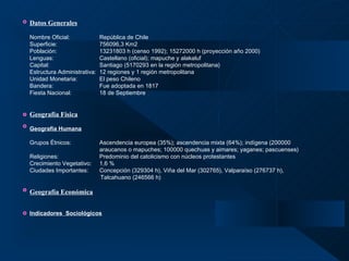 Datos Generales   Nombre Oficial: República de Chile  Superficie: 756096,3 Km2  Población:   13231803 h (censo 1992); 15272000 h (proyección año 2000) Lenguas: Castellano (oficial); mapuche y alakaluf Capital: Santiago (5170293 en la región metropolitana) Estructura Administrativa:  12 regiones y 1 región metropolitana Unidad Monetaria: El peso Chileno Bandera: Fue adoptada en 1817 Fiesta Nacional: 18 de Septiembre Geografía Física   Geografía Humana   Grupos Étnicos: Ascendencia europea (35%); ascendencia mixta (64%); indígena (200000  araucanos o mapuches; 100000 quechuas y aimares; yaganes; pascuenses) Religiones:    Predominio del catolicismo con núcleos protestantes Crecimiento Vegetativo: 1,6 % Ciudades Importantes: Concepción (329304 h), Viña del Mar (302765), Valparaíso (276737 h),    Talcahuano (246566 h) Geografía Económica   Indicadores  Sociológicos 