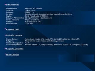 Datos Generales   Nombre Oficial: República de Colombia  Superficie: 1141815 Km2  Población:   37664711 h Lenguas: Castellano (oficial); lenguas amerindias, especialmente el chibcha Capital: Santa Fé de Bogotá (5484244 h) Estructura Administrativa:  32 departamentos y 1 distrito especial Unidad Monetaria: El peso colombiano Bandera: Fue adoptada en 1861 Fiesta Nacional: 20 de Julio Geografía Física   Geografía Humana   Grupos Étnicos: Ascendencia mestiza 58%; mulata 17%; blanca 20%; africana e indígena 5% Religiones:    Mayoría Católica, con núcleos protestantes y animistas Crecimiento Vegetativo: 1,8 % Ciudades Importantes: Medellín (1594967 h), Cali (1655699 h), Barranquilla (1090618 h), Cartagena (747390 h) Geografía Económica   Sistema Político   