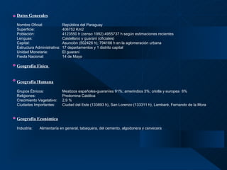 Datos Generales   Nombre Oficial: República del Paraguay  Superficie: 406752 Km2  Población:   4123550 h (censo 1992) 4955737 h según estimaciones recientes Lenguas: Castellano y guaraní (oficiales) Capital: Asunción (502426 h); 794166 h en la aglomeración urbana Estructura Administrativa:  17 departamentos y 1 distrito capital Unidad Monetaria: El guaraní Fiesta Nacional: 14 de Mayo Geografía Física   Geografía Humana   Grupos Étnicos: Mestizos españoles-guaraníes 91%; amerindios 3%; criolla y europea  6% Religiones:    Predomina Católica Crecimiento Vegetativo: 2,9 % Ciudades Importantes: Ciudad del Este (133893 h), San Lorenzo (133311 h), Lambaré, Fernando de la Mora Geografía Económica   Industria: Alimentaría en general, tabaquera, del cemento, algodonera y cervecera    