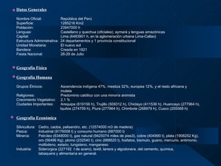 Datos Generales   Nombre Oficial: República del Perú  Superficie: 1285216 Km2  Población:   23947000 h Lenguas: Castellano y quechua (oficiales); aymará y lenguas amazónicas Capital: Lima (6483901 h, en la aglomeración urbana Lima-Callao) Estructura Administrativa:  24 departamentos y 1 provincia constitucional Unidad Monetaria: El nuevo sol Bandera: Creada en 1821 Fiesta Nacional: 28-29 de Julio Geografía Física   Geografía Humana   Grupos Étnicos: Ascendencia indígena 47%; mestiza 32%; europea 12%, y el resto africana y  mulata Religiones:    Predominio católico con una minoría animista Crecimiento Vegetativo: 2,1 % Ciudades Importantes: Arequipa (619156 h), Trujillo (509312 h), Chiclayo (411536 h), Huancayo (277964 h),   Iquitos (274759 h), Piura (277964 h), Chimbote (268979 h), Cusco (255568 h) Geografía Económica Silvicultura: Cedro, caoba, palisandro, etc. (12574000 m3 de madera). Pesca: Industrial (9176008 t) y consumo humano (687000 t) Miner í a: Petr ó leo (6348000 t), gas natural (9425074 miles de pies3), cobre (404990 t), plata (1908252 Kg),  oro (56496 Kg), plomo (232540 t), cinc (688620 t), fosfatos, bismuto, guano, mercurio, antimonio,  molibdeno, esta ñ o, tungsteno, manganeso Industria: Sider ú rgica (227192  t de acero), textil, lanera y algodonera, del cemento, qu í mica,  tabaquera y alimentar í a en general.   