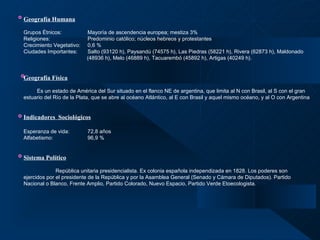 Geografía Humana   Grupos Étnicos: Mayoría de ascendencia europea; mestiza 3% Religiones:    Predominio católico; núcleos hebreos y protestantes Crecimiento Vegetativo: 0,6 % Ciudades Importantes: Salto (93120 h), Paysandú (74575 h), Las Piedras (58221 h), Rivera (62873 h), Maldonado    (48936 h), Melo (46889 h), Tacuarembó (45892 h), Artigas (40249 h).  Geografía Física Es un estado de América del Sur situado en el flanco NE de argentina, que limita al N con Brasil, al S con el gran estuario del Río de la Plata, que se abre al océano Atlántico, al E con Brasil y aquel mismo océano, y al O con Argentina   Indicadores  Sociológicos Esperanza de vida: 72,8 años  Alfabetismo:   96,9 % Sistema Político   República unitaria presidencialista. Ex colonia española independizada en 1828. Los poderes son  ejercidos por el presidente de la República y por la Asamblea General (Senado y Cámara de Diputados). Partido  Nacional o Blanco, Frente Amplio, Partido Colorado, Nuevo Espacio, Partido Verde Etoecologista.   