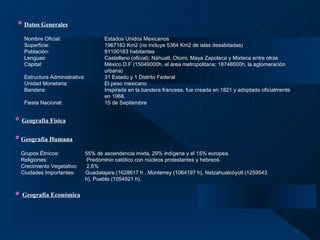 Datos Generales   Nombre Oficial: Estados Unidos Mexicanos Superficie: 1967183 Km2 (no incluye 5364 Km2 de islas desabitadas) Población: 91100163 habitantes Lenguas: Castellano (oficial); Náhuatl, Otomi, Maya Zapoteca y Mixteca entre otras Capital: México D.F (15049000h, el área metropolitana; 18748000h, la aglomeración  urbana) Estructura Administrativa: 31 Estado y 1 Distrito Federal Unidad Monetaria: El peso mexicano Bandera: Inspirada en la bandera francesa, fue creada en 1821 y adoptada oficialmente  en 1968. Fiesta Nacional: 15 de Septiembre Geografía Física Geografía Humana   Grupos Étnicos: 55% de ascendencia mixta, 29% indígena y el 15% europea. Religiones:  Predominio católico con núcleos protestantes y hebreos. Crecimiento Vegetativo:  2,6% Ciudades Importantes:  Guadalajara (1628617 h , Monterrey (1064197 h), Netzahualcóyotl (1259543  h), Puebla (1054921 h). Geografía Económica 