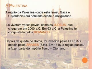 A PALESTINA
A região da Palestina (onde está Israel, Gaza e
Cisjordânia) era habitada desde a Antiguidade.
Lá viveram vários povos, como os JUDEUS, que
chegaram em 2000 a.C. Em 63 a.C. a Palestina foi
conquistada pelos ROMANOS.
Depois da queda de Roma, foi invadida pelos PERSAS,
depois pelos ÁRABES (634). Em 1516, a região passou
a fazer parte do Império Turco – Otomano.
 