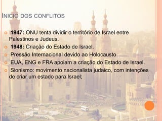 INICIO DOS CONFLITOS
 1947: ONU tenta dividir o território de Israel entre
Palestinos e Judeus.
 1948: Criação do Estado de Israel.
 Pressão Internacional devido ao Holocausto
 EUA, ENG e FRA apoiam a criação do Estado de Israel.
 Sionismo: movimento nacionalista judaico, com intenções
de criar um estado para Israel;
 