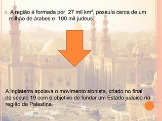 A região é formada por 27 mil km², possuía cerca de um
milhão de árabes e 100 mil judeus.
A Inglaterra apoiava o movimento sionista, criado no final
do século 19 com o objetivo de fundar um Estado judaico na
região da Palestina.
 