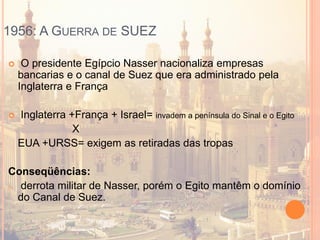 1956: A GUERRA DE SUEZ
 O presidente Egípcio Nasser nacionaliza empresas
bancarias e o canal de Suez que era administrado pela
Inglaterra e França
 Inglaterra +França + Israel= invadem a península do Sinal e o Egito
X
EUA +URSS= exigem as retiradas das tropas
Conseqüências:
o derrota militar de Nasser, porém o Egito mantêm o domínio
do Canal de Suez.
 