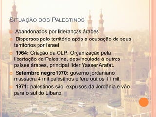 SITUAÇÃO DOS PALESTINOS
 Abandonados por lideranças árabes
 Dispersos pelo território após a ocupação de seus
territórios por Israel
 1964: Criação da OLP: Organização pela
libertação da Palestina, desvinculada á outros
países árabes, principal líder Yasser Arafat.
 Setembro negro1970: governo jordaniano
massacra 4 mil palestinos e fere outros 11 mil.
 1971: palestinos são expulsos da Jordânia e vão
para o sul do Líbano.
 