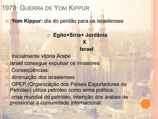 1973: GUERRA DE YOM KIPPUR
 Yom Kippur: dia do perdão para os israelenses
 Egito+Síria+ Jordânia
X
Israel
 Inicialmente vitória Árabe
 Israel consegue expulsar os invasores
 Conseqüências:
 diminuição dos israelenses
 OPEP (Organização dos Países Exportadores de
Petróleo) utiliza petróleo como arma política.
 crise mundial do petróleo, intenção dos árabes de
pressionar a comunidade internacional.
 
