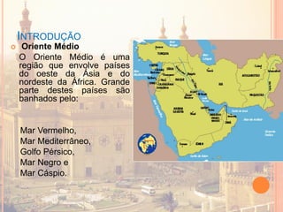 INTRODUÇÃO
 Oriente Médio
O Oriente Médio é uma
região que envolve países
do oeste da Ásia e do
nordeste da África. Grande
parte destes países são
banhados pelo:
Mar Vermelho,
Mar Mediterrâneo,
Golfo Pérsico,
Mar Negro e
Mar Cáspio.
 