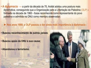 • A diplomacia → a partir da década de 70, Arafat adotou uma postura mais
diplomática, conseguindo que a Organização para a Libertação da Palestina (OLP) -
formada na década de 1960 - fosse reconhecida como representante do povo
palestino e admitida na ONU como membro observador.
►Nos anos 1980, a OLP passou a dar ainda mais importância à diplomacia :
• Buscou reconhecimento de outros países;
• Buscou apoio da ONU à sua causa;
• Abandonou o terrorismo.
 