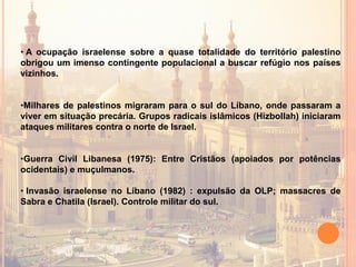 • A ocupação israelense sobre a quase totalidade do território palestino
obrigou um imenso contingente populacional a buscar refúgio nos países
vizinhos.
•Milhares de palestinos migraram para o sul do Líbano, onde passaram a
viver em situação precária. Grupos radicais islâmicos (Hizbollah) iniciaram
ataques militares contra o norte de Israel.
•Guerra Civil Libanesa (1975): Entre Cristãos (apoiados por potências
ocidentais) e muçulmanos.
• Invasão israelense no Líbano (1982) : expulsão da OLP; massacres de
Sabra e Chatila (Israel). Controle militar do sul.
 