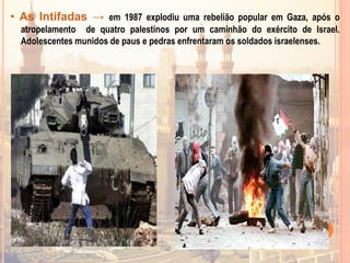 • As Intifadas → em 1987 explodiu uma rebelião popular em Gaza, após o
atropelamento de quatro palestinos por um caminhão do exército de Israel.
Adolescentes munidos de paus e pedras enfrentaram os soldados israelenses.
 