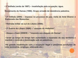 • 1ª Intifada (verão de 1987) – insatisfação pela ocupação; água.
•Surgimento do Hamas (1988). Grupo armado de resistência palestina.
• 2ª Intifada (2000) – impasse no processo de paz; visita de Ariel Sharon à
Esplanada das Mesquitas.
• Retirada militar do sul do Líbano (2000).
• 2ª Guerra do Líbano (2006) – “ataques do Hizbollah”.
• Ataque a Gaza (2008/9) – “resposta aos ataques do Hamas”.
• Israel ao longo do tempo tem aumentado a expansão do seu território e
mantido o controle e dominação sob os palestinos.
•Há grande insatisfação com a ocupação ilegal e péssimas condições de
vida (economia, emprego, educação etc.)
 