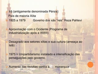  Irã (antigamente denominada Pérsia)
País de maioria Xiita
 1925 a 1979 Governo dos xás “reis” Reza Pahlevi
 Aproximação com o Ocidente (Programa de
industrialização após a WWII)
 Desagrado aos setores xiitas e sua cultura (ameaça ao
Islã)
 1975 = Unipartidarismo instalado e intensificação das
perseguições pelo governo.
 Aumento das revoltas contra a monarquia
 