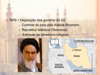  1979 = Deposição dos governo do Xá.
- Controle do país pelo Aiatolá Khomeini
- República Islâmica (Teocracia)
- Estímulo ao fanatismo religioso
 