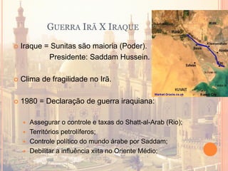 GUERRA IRÃ X IRAQUE
 Iraque = Sunitas são maioria (Poder).
Presidente: Saddam Hussein.
 Clima de fragilidade no Irã.
 1980 = Declaração de guerra iraquiana:
 Assegurar o controle e taxas do Shatt-al-Arab (Rio);
 Territórios petrolíferos;
 Controle político do mundo árabe por Saddam;
 Debilitar a influência xiita no Oriente Médio;
 