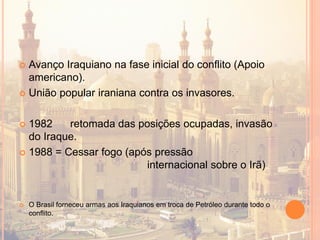  Avanço Iraquiano na fase inicial do conflito (Apoio
americano).
 União popular iraniana contra os invasores.
 1982 retomada das posições ocupadas, invasão
do Iraque.
 1988 = Cessar fogo (após pressão
internacional sobre o Irã)
 O Brasil forneceu armas aos Iraquianos em troca de Petróleo durante todo o
conflito.
 