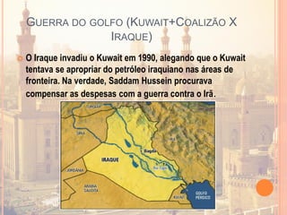 GUERRA DO GOLFO (KUWAIT+COALIZÃO X
IRAQUE)
 O Iraque invadiu o Kuwait em 1990, alegando que o Kuwait
tentava se apropriar do petróleo iraquiano nas áreas de
fronteira. Na verdade, Saddam Hussein procurava
compensar as despesas com a guerra contra o Irã.
 