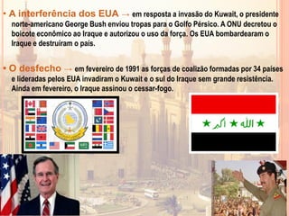 • A interferência dos EUA → em resposta a invasão do Kuwait, o presidente
norte-americano George Bush enviou tropas para o Golfo Pérsico. A ONU decretou o
boicote econômico ao Iraque e autorizou o uso da força. Os EUA bombardearam o
Iraque e destruíram o país.
• O desfecho → em fevereiro de 1991 as forças de coalizão formadas por 34 países
e lideradas pelos EUA invadiram o Kuwait e o sul do Iraque sem grande resistência.
Ainda em fevereiro, o Iraque assinou o cessar-fogo.
 