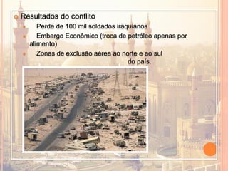  Resultados do conflito
 Perda de 100 mil soldados iraquianos
 Embargo Econômico (troca de petróleo apenas por
alimento)
 Zonas de exclusão aérea ao norte e ao sul
do país.
 