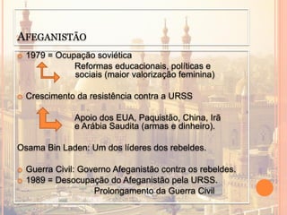 AFEGANISTÃO
 1979 = Ocupação soviética
Reformas educacionais, políticas e
sociais (maior valorização feminina)
 Crescimento da resistência contra a URSS
Apoio dos EUA, Paquistão, China, Irã
e Arábia Saudita (armas e dinheiro).
Osama Bin Laden: Um dos líderes dos rebeldes.
 Guerra Civil: Governo Afeganistão contra os rebeldes.
 1989 = Desocupação do Afeganistão pela URSS.
Prolongamento da Guerra Civil
 