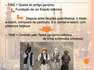  1992 = Queda do antigo governo
Fundação de um Estado islâmico
Disputa entre facções guerrilheiras: o Hezb-
e-Islami, composta de pashtuns. E o Jamiat-e-Islami, com
presença tadjique.
 1996 = Controle pelo Talibã (governo islâmico
de linha extremista ortodoxa)
 