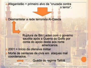  Afeganistão = primeiro alvo da “cruzada contra
o terror”.
 Desmantelar a rede terrorista Al-Qaeda
Ruptura de Bin Laden com o governo
saudita após a Guerra do Golfo por
conta do apoio deste aos norte
americanos.
 2001 = Início da ofensiva militar
 Morte de centenas de civis em ataques mal
coordenados.
Queda do regime Talibã
 