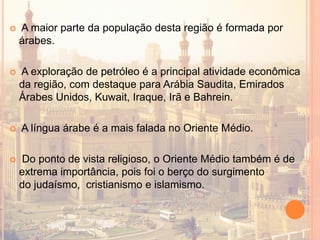  A maior parte da população desta região é formada por
árabes.
 A exploração de petróleo é a principal atividade econômica
da região, com destaque para Arábia Saudita, Emirados
Árabes Unidos, Kuwait, Iraque, Irã e Bahrein.
 A língua árabe é a mais falada no Oriente Médio.
 Do ponto de vista religioso, o Oriente Médio também é de
extrema importância, pois foi o berço do surgimento
do judaísmo, cristianismo e islamismo.
 