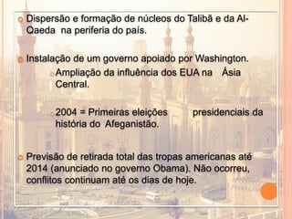  Dispersão e formação de núcleos do Talibã e da Al-
Qaeda na periferia do país.
 Instalação de um governo apoiado por Washington.
Ampliação da influência dos EUA na Ásia
Central.
2004 = Primeiras eleições presidenciais da
história do Afeganistão.
 Previsão de retirada total das tropas americanas até
2014 (anunciado no governo Obama). Não ocorreu,
conflitos continuam até os dias de hoje.
 