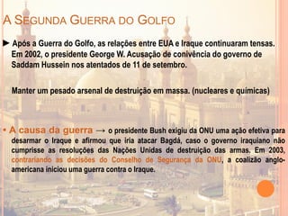 A SEGUNDA GUERRA DO GOLFO
►Após a Guerra do Golfo, as relações entre EUA e Iraque continuaram tensas.
Em 2002, o presidente George W. Acusação de conivência do governo de
Saddam Hussein nos atentados de 11 de setembro.
Manter um pesado arsenal de destruição em massa. (nucleares e químicas)
• A causa da guerra → o presidente Bush exigiu da ONU uma ação efetiva para
desarmar o Iraque e afirmou que iria atacar Bagdá, caso o governo iraquiano não
cumprisse as resoluções das Nações Unidas de destruição das armas. Em 2003,
contrariando as decisões do Conselho de Segurança da ONU, a coalizão anglo-
americana iniciou uma guerra contra o Iraque.
 