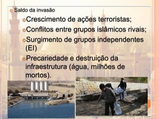  Saldo da invasão
Crescimento de ações terroristas;
Conflitos entre grupos islâmicos rivais;
Surgimento de grupos independentes
(EI)
Precariedade e destruição da
infraestrutura (água, milhões de
mortos).
 