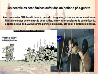 Os benefícios econômicos auferidos no período pós-guerra
A economia dos EUA beneficia-se no período pós-guerra, já que empresas americanas
firmam contratos de construção de estradas, ferrovias e complexos de comunicação.
Cogitou-se que os EUA buscaram, por meio da guerra, controlar o petróleo do Iraque.
 